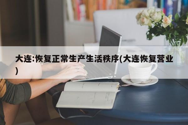 大连:恢复正常生产生活秩序(大连恢复营业)