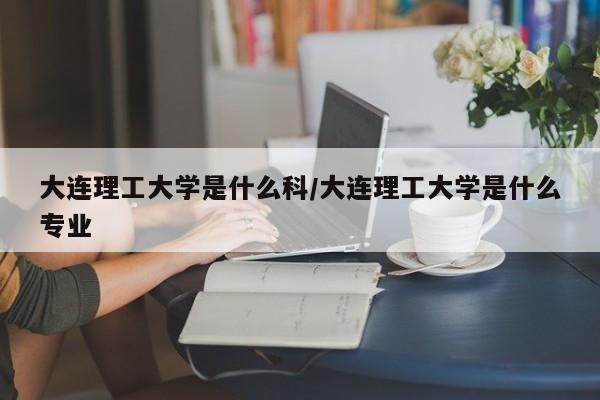 大连理工大学是什么科/大连理工大学是什么专业