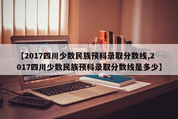 【2017四川少数民族预科录取分数线,2017四川少数民族预科录取分数线是多少】