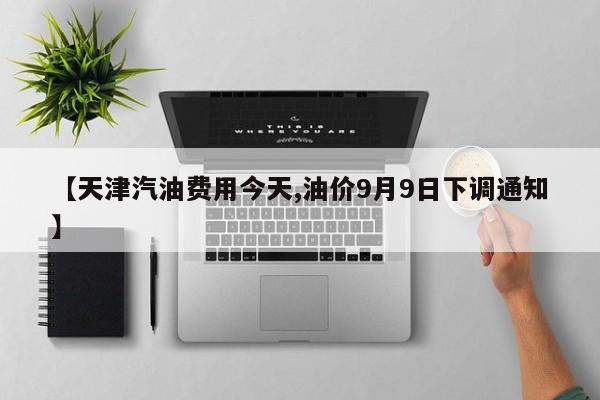 【天津汽油费用今天,油价9月9日下调通知】