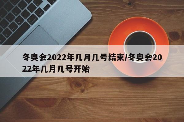 冬奥会2022年几月几号结束/冬奥会2022年几月几号开始