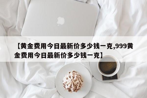 【黄金费用今日最新价多少钱一克,999黄金费用今日最新价多少钱一克】