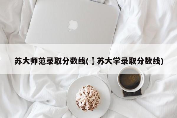 苏大师范录取分数线(冮苏大学录取分数线)