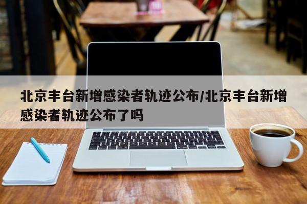 北京丰台新增感染者轨迹公布/北京丰台新增感染者轨迹公布了吗
