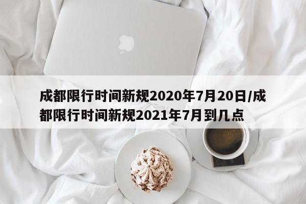 成都限行时间新规2020年7月20日/成都限行时间新规2021年7月到几点
